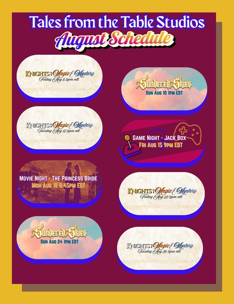 Tales from the Table Studios August Schedule 
August 2025 Schedule

Friday August 8th 9pm EDT -  Knight of Magic & Mystery: A Sentai and Sensibility Actual Play Series (1897 table) 

Sunday August 10th 1pm EDT - Sundered Skies: A Fabula Ultima Actual Play Series

Tuesday August 12th 9pm EDT - Knight of Magic & Mystery: A Sentai and Sensibility Actual Play Series (1816 table) 

Friday August 15th 9pm EDT - Community Game Night (Jackbox Games on the server!)

Monday August 18th 8:45pm EDT - Movie Night (The Princess Bride)

Friday August 22nd 9pm EDT - Knight of Magic & Mystery: A Sentai and Sensibility Actual Play Series (1897 table) 

Sunday August 24th 1pm EDT -  Sundered Skies: A Fabula Ultima Actual Play Series

Tuesday August 26th 9pm EDT - Knight of Magic & Mystery: A Sentai and Sensibility Actual Play Series (1816 table)