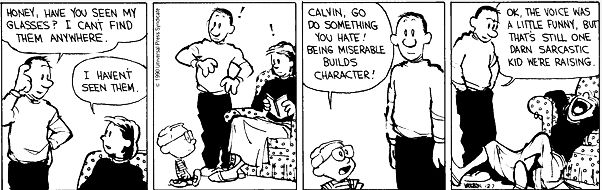 HONEY, HAVE YOU SEEN MY GLASSES? I CANT FIND THEM ANYWHERE
I HAVENT SEEN THEM.
CALVIN, GO DO SOMETHING YOU HATE!
BEING MISERABLE
BUILDS CHARACTER!
OK, THE VOICE WAS A LITTLE FUNNY, BUT THAT'S STILL ONE DARN SARCASTIC KID WE'RE RAISING