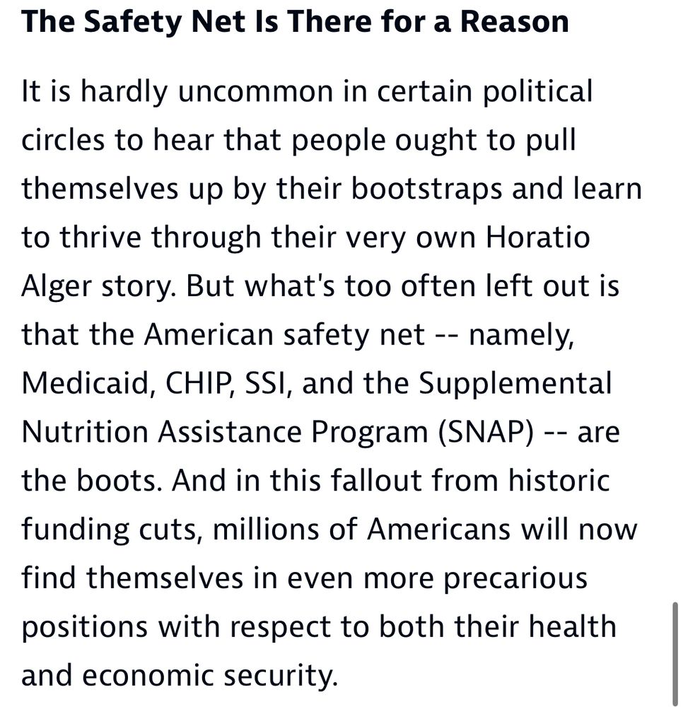 The Safety Net Is There for a Reason
It is hardly uncommon in certain political circles to hear that people ought to pull themselves up by their bootstraps and learn to thrive through their very own Horatio Alger story. But what's too often left out is that the American safety net - namely, Medicaid, CHIP, SSI, and the Supplemental Nutrition Assistance Program (SNAP) -- are the boots. And in this fallout from historic
funding cuts, millions of Americans will now find themselves in even more precarious positions with respect to both their health and economic security.