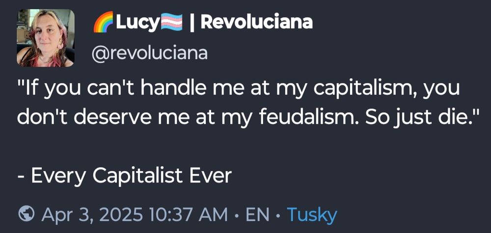 Mastodon post by Revoluciana:

"If you can't handle me at my capitalism, you don't deserve me at my feudalism. So just die."

- Every Capitalist Ever