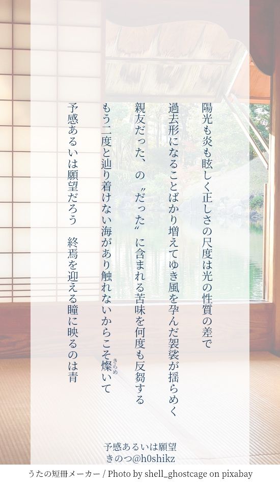 陽光も炎も眩しく正しさの尺度は光の性質の差で

過去形になることばかり増えてゆき風を孕んだ袈裟が揺らめく

親友だった、の〝だった〟に含まれる苦味を何度も反芻する

もう二度と辿り着けない海があり触れないからこそ燦《きらめ》いて

予感あるいは願望だろう　終焉を迎える瞳に映るのは青

五夏短歌
『予感あるいは願望／離反後祖夏独白』
きのつ@h0shikz