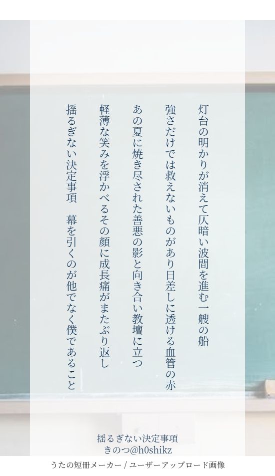 灯台の明かりが消えて仄暗い波間を進む一艘の船

強さだけでは救えないものがあり日差しに透ける血管の赤

あの夏に焼き尽された善悪の影と向き合い教壇に立つ

軽薄な笑みを浮かべるその顔に成長痛がまたぶり返し

揺るぎない決定事項　幕を引くのが他でなく僕であること

師祖五夏短歌
『揺るぎない決定事項／五独白』
きのつ@h0shikz