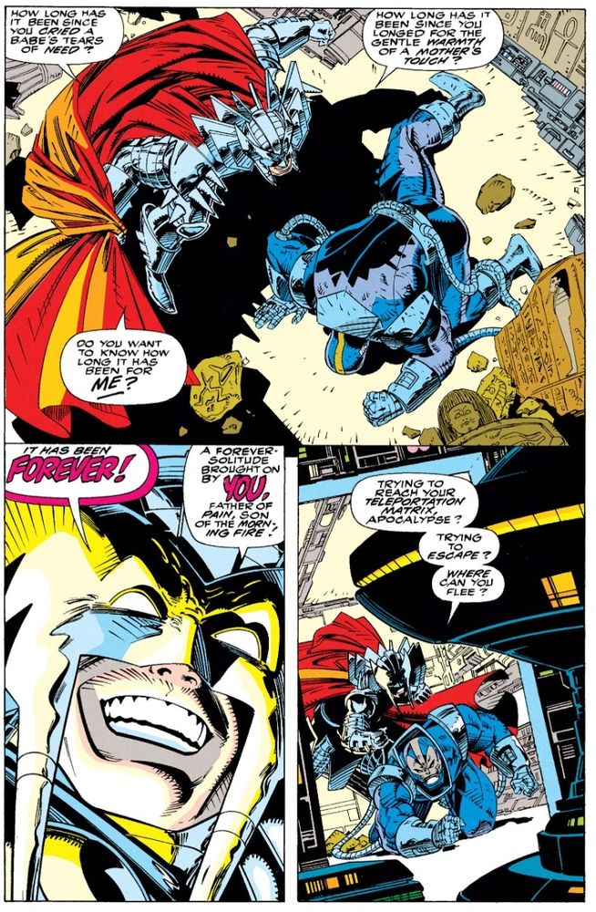 Stryfe standing over a defeated Apocalypse gloating: "How long has it been since you cried a babe's tears of need? How long has it been since you longed for the gentle warmth of a mother's touch? Do you want to know how long it has been for ME? It has been FOREVER! A FOREVER solitude brought on you, father of pain, son of morning fire!"