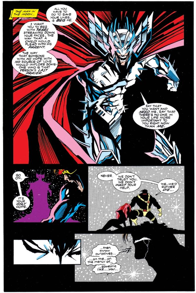 Stryfe yelling at his parents Cyclops and Jean on the moon, "All you have to do to save your lives is beg me. I want you to beg with tears streaming down your faces. The way that a CHILD would plead with a PARENT. The way that someone with no hope, with no source of love would implore someone who is that person's last prayer. Say that you want and need me. Say that there's no one in your life more important to you right now than me."