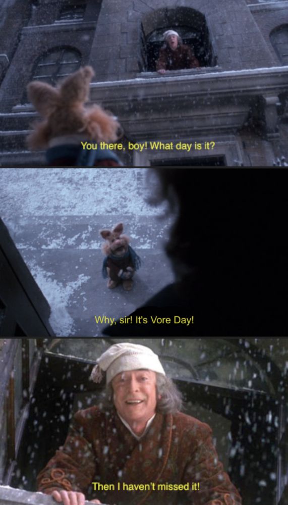 Edited screenshots of the Muppet Christmas Carol. Ebenezer Scrooge calls to a small rabbit Muppet: "You there, boy! What day is it?" The Muppet responds: "Why, sir! It's Vore Day!" Scrooge, elated, responds: "Then I haven't missed it!"