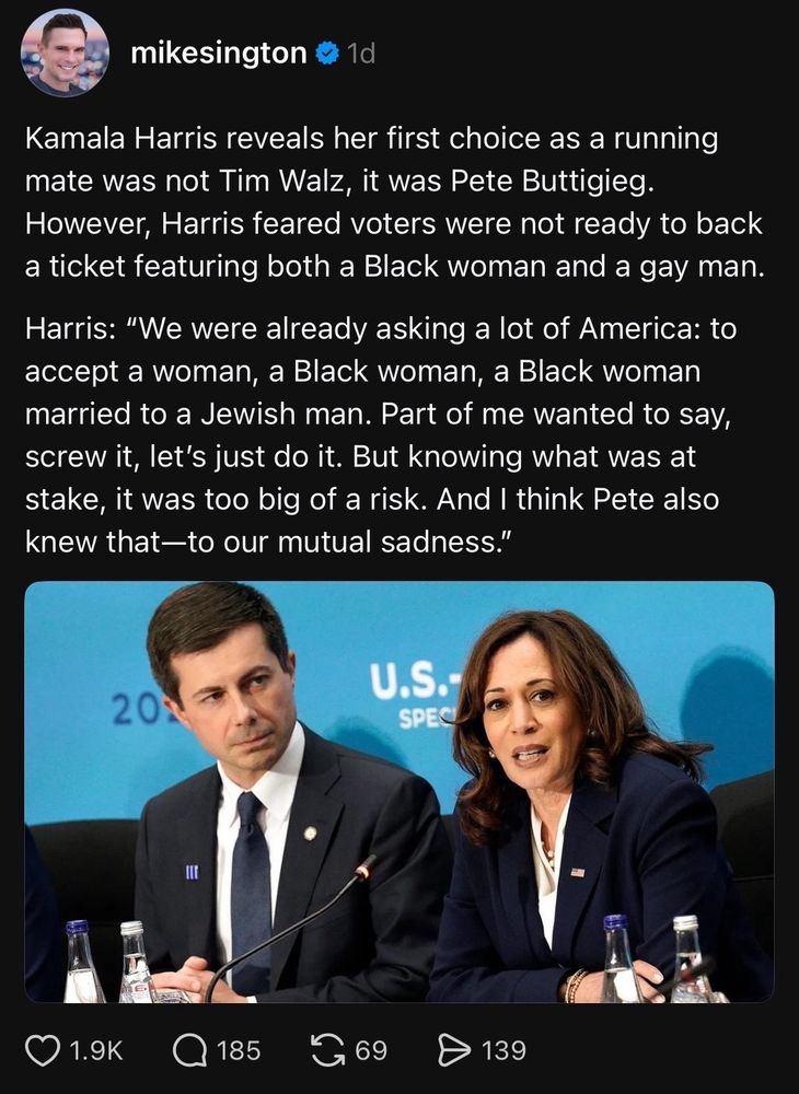 mikesington # 1d

Kamala Harris reveals her first choice as a running mate was not Tim Walz, it was Pete Buttigieg. However, Harris feared voters were not ready to back a ticket featuring both a Black woman and a gay man.

Harris: "We were already asking a lot of America: to accept a woman, a Black woman, a Black woman married to a Jewish man. Part of me wanted to say, screw it, let's just do it. But knowing what was at stake, it was too big of a risk. And I think Pete also knew that-to our mutual sadness."
