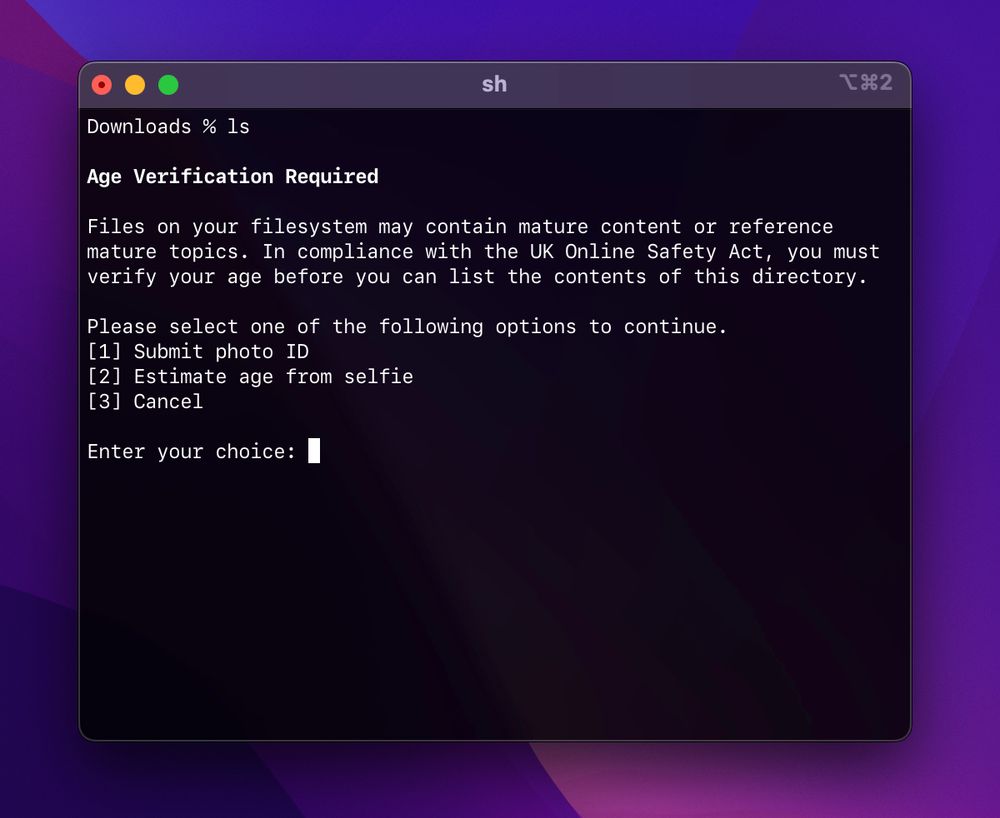 Screenshot of a terminal emulator:
“sh
Downloads % ls
Age Verification Required
Files on your filesystem may contain mature content or reference mature topics. In compliance with the UK Online Safety Act, you must verify your age before you can list the contents of this directory.
Please select one of the following options to continue.
[1] Submit photo ID
[2] Estimate age from selfie
[3] Cancel
Enter your choice:
■”