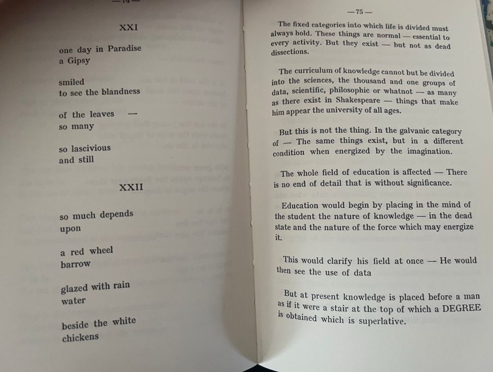 Two facing pages:

Left side:

XXI
one day in Paradise a Gipsy
smiled
to see the blandness
of the leaves so many
so lascivious and still

XXII
so much depends upon
a red wheel barrow
glazed with rain water
beside the white


And the right side page:

The fixed categories into which life is divided must always hold. These things are normal — essential to every activity. But they exist — but not as dead dissections.

The curriculum of knowledge cannot but be divided into the sciences, the thousand and one groups of data, scientific, philosophie or whatnot — as many as there exist in Shakespeare - things that make him appear the university of all ages.

But this is not the thing. In the galvanic category of - The same things exist, but in a different condition when energized by the imagination.

The whole field of education is affected - There is no end of detail that is without significance.

Education would begin by placing in the mind of the student the nature of knowledge — in the dead state and the nature of the force which may energize it.

This would clarify his field at once — He would then see the use of data.

But at present knowledge is placed before a man as if it were a stair at the top of which a DEGRED is obtained which is superlative.
