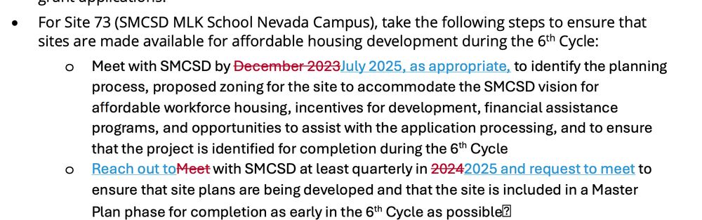 For Site 73 (SMCSD MLK School Nevada Campus), take the following steps to ensure that
sites are made available for affordable housing development during the 6th Cycle:
o Meet with SMCSD by December 2023July 2025, as appropriate, to identify the planning
process, proposed zoning for the site to accommodate the SMCSD vision for
aƯordable workforce housing, incentives for development, financial assistance
programs, and opportunities to assist with the application processing, and to ensure
that the project is identified for completion during the 6th Cycle 