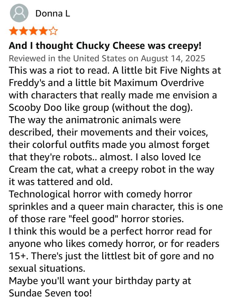 Donna L
And I thought Chucky Cheese was creepy!
Reviewed in the United States on August 14, 2025
This was a riot to read. A little bit Five Nights at Freddy's and a little bit Maximum Overdrive with characters that really made me envision a Scooby Doo like group (without the dog).
The way the animatronic animals were described, their movements and their voices, their colorful outfits made you almost forget that they're robots.. almost. I also loved Ice Cream the cat, what a creepy robot in the way it was tattered and old.
Technological horror with comedy horror sprinkles and a queer main character, this is one of those rare "feel good" horror stories.
I think this would be a perfect horror read for anyone who likes comedy horror, or for readers 15+. There's just the littlest bit of gore and no sexual situations.
Maybe you'll want your birthday party at
Sundae Seven too!