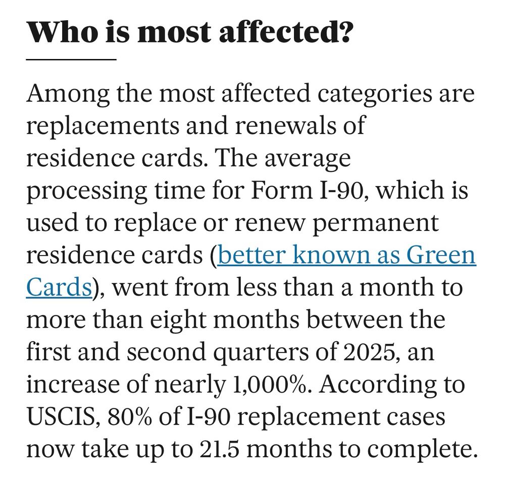 Who is most affected? Among the most affected categories are replacements and renewals of residence cards. The average processing time for Form I-90, which is used to replace or renew permanent residence cards (better known as Green Cards), went from less than a month to more than eight months between the first and second quarters of 2025, an increase of nearly 1,000%. According to USCIS, 80% of I-90 replacement cases now take up to 21.5 months to complete.