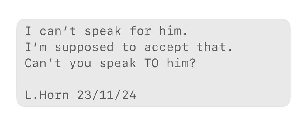 I can’t speak for him. 
I’m supposed to accept that. 
Can’t you speak TO him? 

L.Horn 23/11/24 
A haiku about asking Drs questions about tests that have been done by another doctor in the same hospital, but they say they can’t speak for them… can’t they speak TO them? 