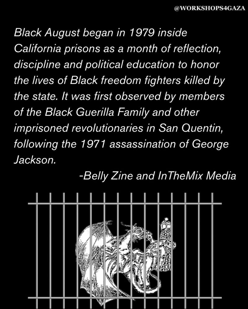 Black August began in 1979 inside CA prisons as a month of reflection, discipline and political education to honor the lives of Black freedom fighters killed by the state. It was first observed by the Black Guerilla Family and other imprisoned revolutionaries in San Quentin.