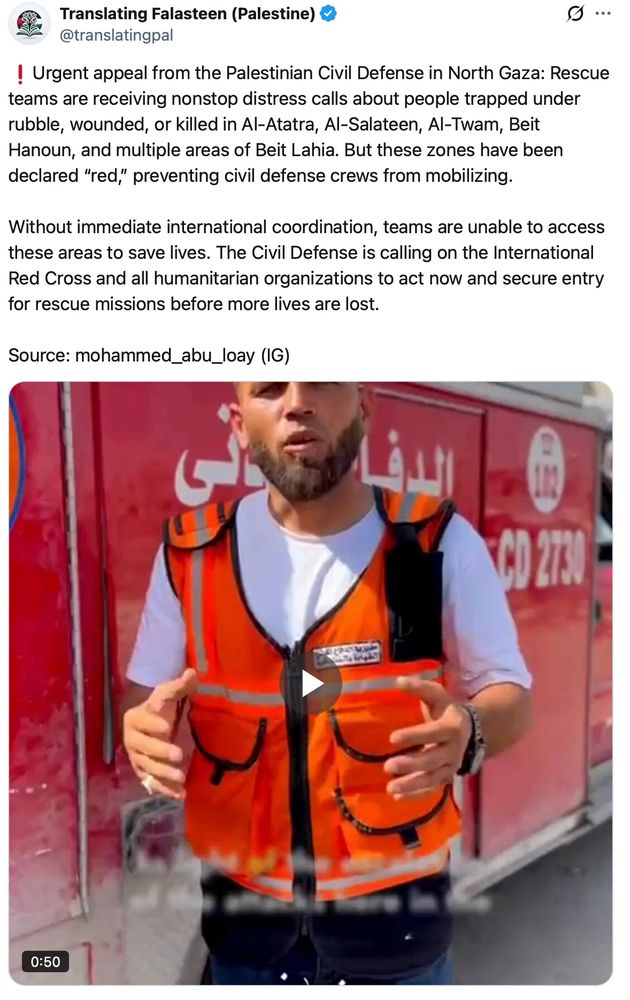 screenshot of Translating Falasteen (Palestine) post on x: ❗️Urgent appeal from the Palestinian Civil Defense in North Gaza: Rescue teams are receiving nonstop distress calls about people trapped under rubble, wounded, or killed in Al-Atatra, Al-Salateen, Al-Twam, Beit Hanoun, and multiple areas of Beit Lahia. But these zones have been declared “red,” preventing civil defense crews from mobilizing. 

Without immediate international coordination, teams are unable to access these areas to save lives. The Civil Defense is calling on the International Red Cross and all humanitarian organizations to act now and secure entry for rescue missions before more lives are lost.

Source: mohammed_abu_loay (IG)

with 50 second video by rescue worker