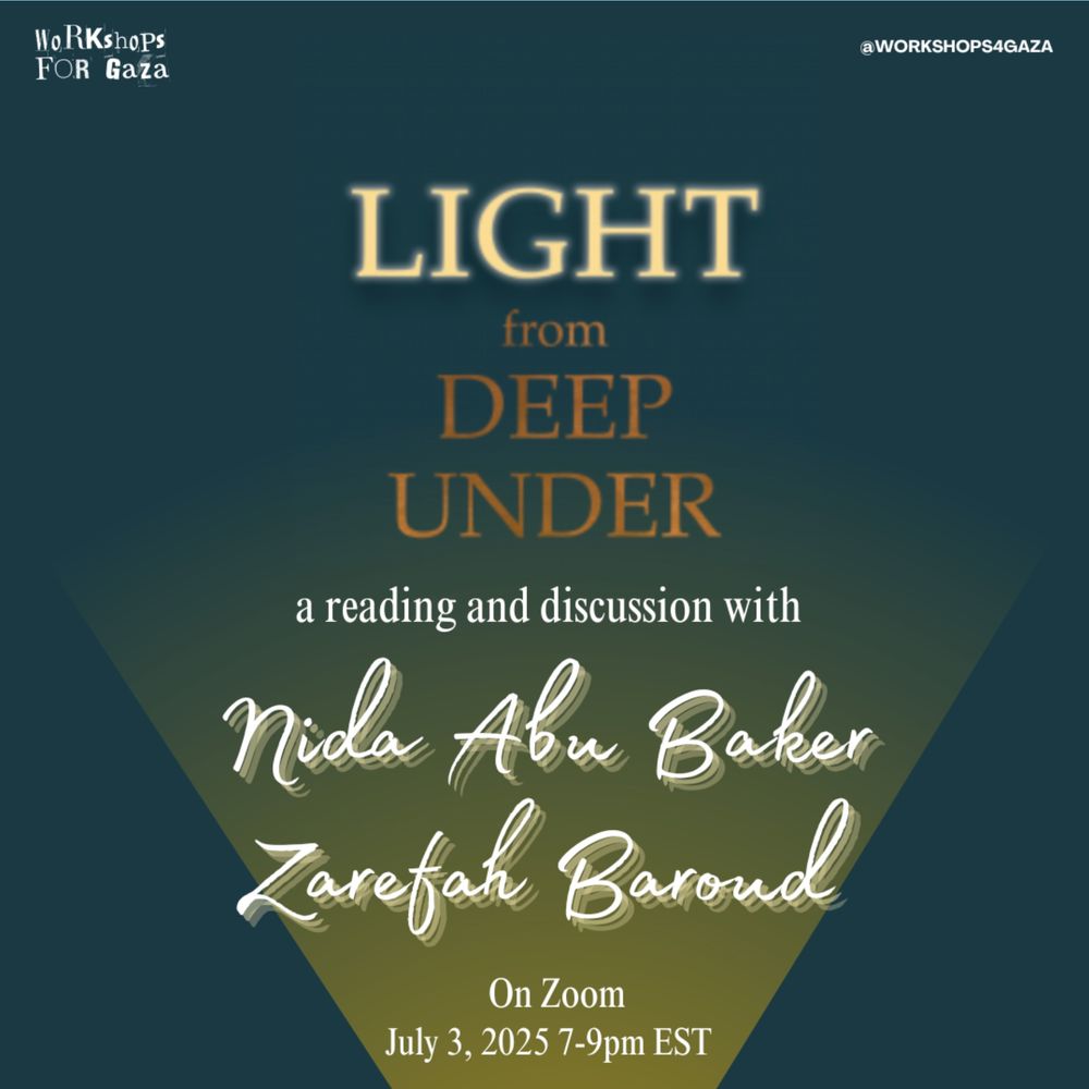 Workshops for Gaza
@workshops4gaza
Light from Deep Under: a Reading and discussion with
Nida Abu Baker
Zarefah Baroud
on zoom
July 3, 2025 7-9pm EST
green and yellow background, yellow, white and orange lettering