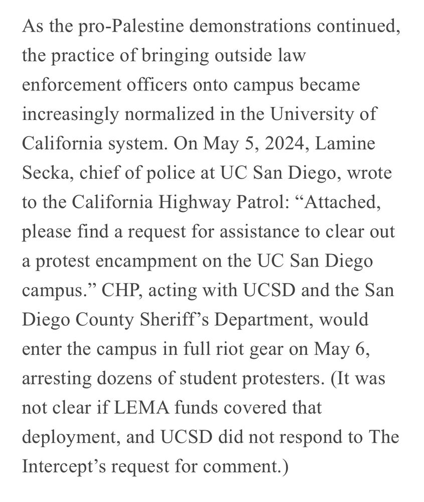 “On May 5, 2024, Lamine Secka, chief of police at UC San Diego, wrote to the California Highway Patrol: “Attached, please find a request for assistance to clear out a protest encampment on the UC San Diego campus.” CHP, acting with UCSD and the San Diego County Sheriff’s Department, would enter the campus in full riot gear on May 6, arresting dozens of student protesters.”