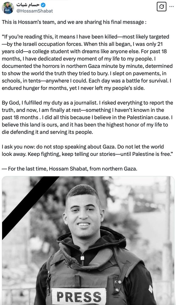 screenshot of @HossamShabat on twitter: This is Hossam’s team, and we are sharing his final message :

“If you’re reading this, it means I have been killed—most likely targeted—by the Israeli occupation forces. When this all began, I was only 21 years old—a college student with dreams like anyone else. For past 18 months, I have dedicated every moment of my life to my people. I documented the horrors in northern Gaza minute by minute, determined to show the world the truth they tried to bury. I slept on pavements, in schools, in tents—anywhere I could. Each day was a battle for survival. I endured hunger for months, yet I never left my people’s side.

By God, I fulfilled my duty as a journalist. I risked everything to report the truth, and now, I am finally at rest—something I haven’t known in the past 18 months . I did all this because I believe in the Palestinian cause. I believe this land is ours, and it has been the highest honor of my life to die defending it and serving its people.

I ask you now: do not stop speaking about Gaza. Do not let the world look away. Keep fighting, keep telling our stories—until Palestine is free.”

— For the last time, Hossam Shabat, from northern Gaza.

followed by a photo of Hossam in a press vest. black and white.