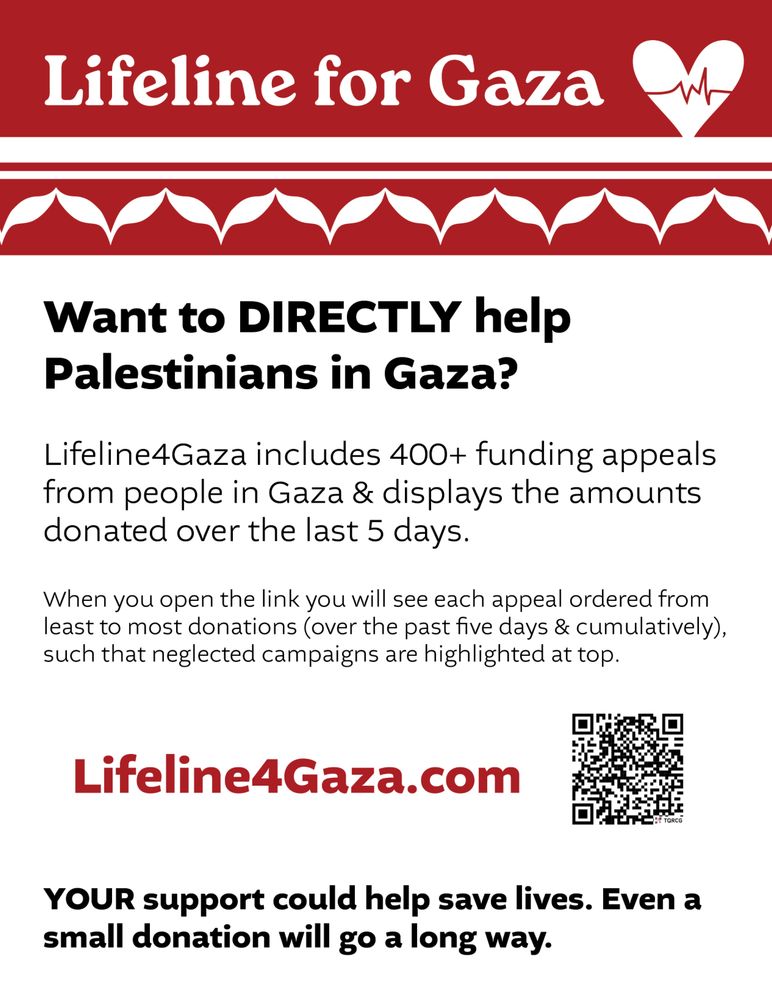 Lifeline for Gaza
Want to DIRECTLY help Palestinians in Gaza?
Lifeline4Gaza includes 400+ funding appeals from people in Gaza & displays the amounts donated over the last 5 days. 

When you open the link you will see each appeal ordered from least to most donations (over the past five days & cumulatively), such that neglected campaigns are highlighted at top.

Lifeline4Gaza.com

YOUR support could help save lives. Even a small donation will go a long way.