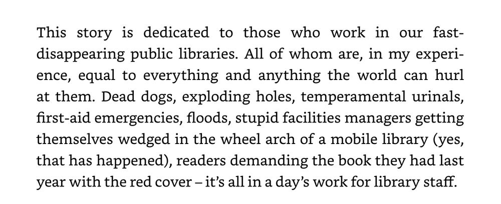 This story is dedicated to those who work in our fast-disappearing public libraries. All of whom are, in my experience, equal to everything and anything the world can hurl at them. Dead dogs, exploding holes, temperamental urinals, first-aid emergencies, floods, stupid facilities managers getting themselves wedged in the wheel arch of a mobile library (yes, that has happened), readers demanding the book they had last year with the red cover – it’s all in a day’s work for library staff.