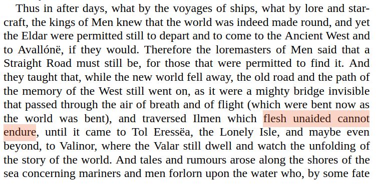 Thus in after days, what by the voyages of ships, what by lore and star-
craft, the kings of Men knew that the world was indeed made round, and yet
the Eldar were permitted still to depart and to come to the Ancient West and
to Avallónë, if they would. Therefore the loremasters of Men said that a
Straight Road must still be, for those that were permitted to find it. And
they taught that, while the new world fell away, the old road and the path of
the memory of the West still went on, as it were a mighty bridge invisible
that passed through the air of breath and of flight (which were bent now as
the world was bent), and traversed Ilmen which flesh unaided cannot
endure, until it came to Tol Eressëa, the Lonely Isle, and maybe even
beyond, to Valinor, where the Valar still dwell and watch the unfolding of
the story of the world. And tales and rumours arose along the shores of the
sea concerning mariners and men forlorn upon the water who, by some fate