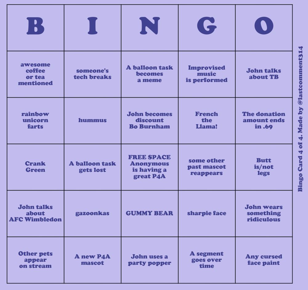 A like purple bingo card with dark purple text. Oriented vertically on the side of the card is the text "Bingo Card 4 of 4. Made by @lastcomment314"
The items on the bingo card read, going down each column:
- awesome coffee or tea mentioned
- rainbow unicorn farts
- Crank Green
- John talks about AFC Wimbledon
- Other pets appear on stream
- someone's tech breaks
- hummus
- A balloon task gets lost
- gazoonkas
- A new P4A mascot
- A balloon task becomes a meme
- John becomes discount Bo Burnham
- FREE SPACE Anonymous is having a great P4A
- GUMMY BEAR
- John uses a party popper
- Improvised music is performed
- French the Llama!
- some other past mascot reappears
- sharpie face
- A segment goes over time
- John talks about TB
- The donation amount ends in .69
- Butt is/not legs
- John wears something ridiculous
- Any cursed face paint