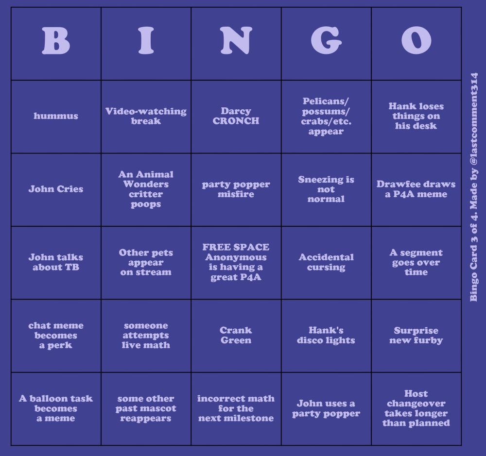 A dark purple bingo card with light purple text. Oriented vertically on the side of the card is the text "Bingo Card 3 of 4. Made by @lastcomment314"
The items on the bingo card read, going down each column:
- hummus
- John cries
- John talks about TB
- chat meme becomes a perk
- A balloon task becomes a meme
- Video-watching break
- An Animal Wonders critter poops
- Other pets appear on stream
- someone attempts live math
- some other past mascot reappears
- Darcy CRONCH
- party popper misfire
- FREE SPACE Anonymous is having a great P4A
- Crank Green
- incorrect math for the next milestone
- Pelicans/possums/crabs/etc. appear
- Sneezing is not normal
- Accidental cursing
- Hank's disco lights
- John uses a party popper
- Hank loses things on his desk
- Drawfee draws a P4A meme
- A segment goes over time
- Surprise new furby
- Host changeover takes longer than planned