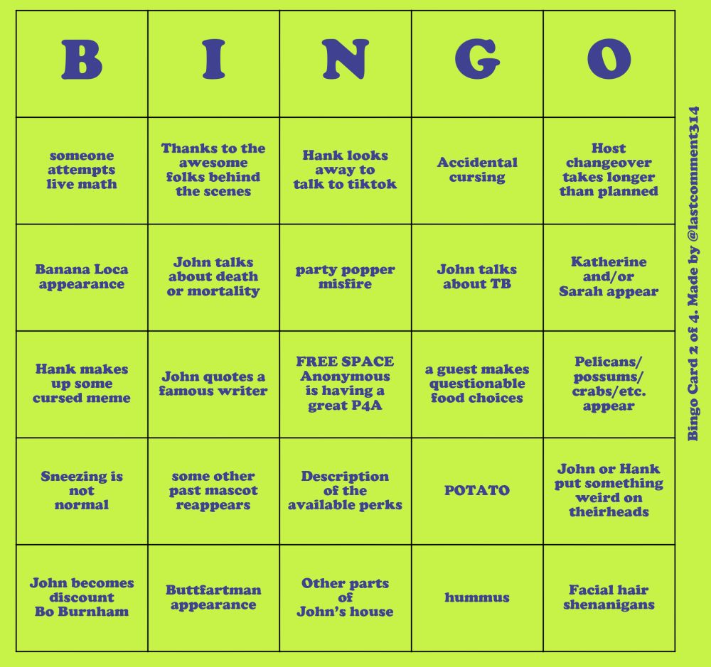 A neon green bingo card with dark purple text. Oriented vertically on the side of the card is the text "Bingo Card 2 of 4. Made by @lastcomment314"
The items on the bingo card read, going down each column:
- someone attempts live math
- Banana Loca appearance
- Hank makes up some cursed meme
- Sneezing is not normal
- John becomes discount Bo Burnham
- Thanks to the awesome folks behind the scenes
- John talks about death or mortality
- John quotes a famous writer
- some other past mascot appears
- Buttfartman appearance
- Hank looks away to talk to tiktok
- Party popper misfire
- FREE SPACE Anonymous is having a great P4A
- Description of the available perks
- Other parts of John's house
- Accidental cursing
- John talks about TB
- a guest makes questionable food choices
- POTATO
- hummus
- Host changeover takes longer than planned
- Katherine and/or Sarah appear
- Pelicans/possums/crabs/etc. appear
- John or Hank put something weird on their heads
- Facial hair shenanigans