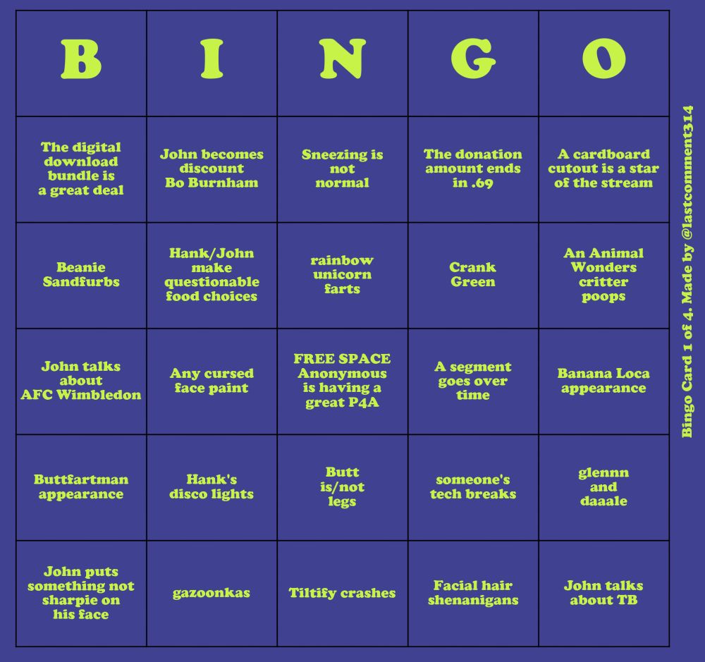 A purple bingo card with neon green text. Oriented vertically on the side of the card is the text "Bingo Card 1 of 4. Made by @lastcomment314"
The items on the bingo card read, going down each column:
- The digital download bundle is a great deal
- Beanie Sandfurbs
- John talks about AFC Wimbledon
- Buttfartman apperance
- John puts something not sharpie on his face
- John becomes discount Bo Burnham
- Hank/John make questionable food choices
- Any cursed face paint
- Hank's disco lights
- gazoonkas
- Sneezing is not normal
- rainbow unicorn farts
- FREE SPACE Anonymous is having a great P4A
- Butt is/not legs
- Tiltify crashes
- The donation amount ends in .69
- Crank Green
- A segment goes over time
- someone's tech breaks
- Facial hair shenanigans
- A cardboard cutout is the star of the stream
- An Animal Wonders critter poops
- Banana Loca appearance
- glennn and daaale
- John talks about TB