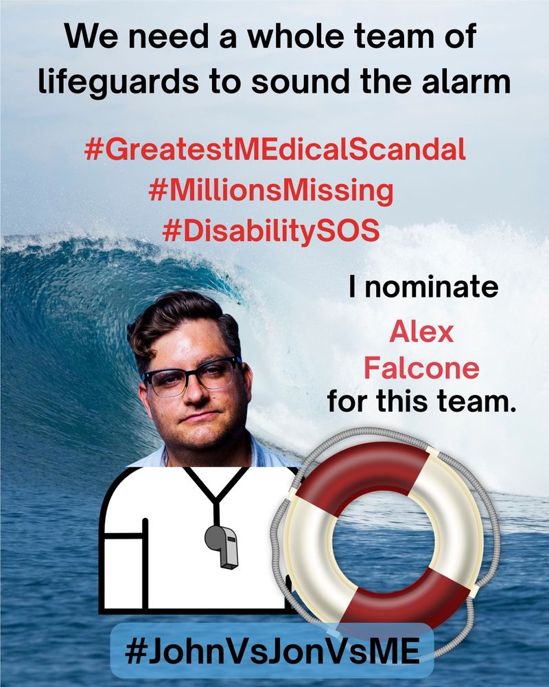 
Alt. Text: A lifeguard safety MEme. At the top, “We need a whole team of lifeguards to sound the alarm” in black text.  Below the top, “#GreatestMEdicalScandal #MillionsMissing #DisabilitySOS” in red text.  On right side, “I nominate Alex Falcone for this” in red text. On left side, an image of Alex Falcone as a lifeguard holding a red and white safety floatation ring.  The background is a photograph of an enormous ocean wave crashing near the shoreline.  At the bottom, “#JohnVsJonVsME” in black text.


