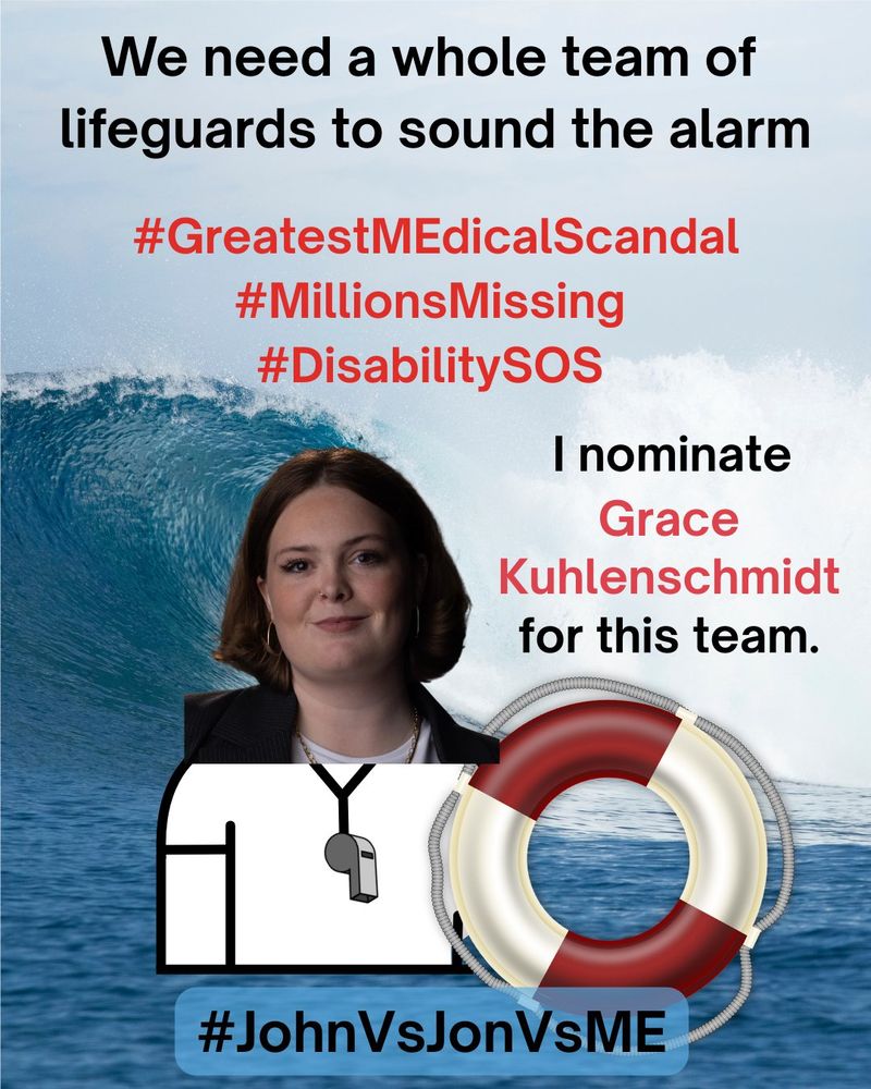 A Lifeguard safety MEme. At the top, “We need a whole team of lifeguards to sound the alarm” in black text.  Below the top, “#GreatestMEdicalScandal #MillionsMissing #DisabilitySOS” in red text.  On right side, “I nominate Grace Kulenschmidt for this” in red text. On left side, an image of Grace Kulenschmidt as a lifeguard holding a red and white safety floatation ring.  The background is a photograph of an enormous ocean wave crashing near the shoreline.  At the bottom, “#JohnVsJonVsME” in black text.
