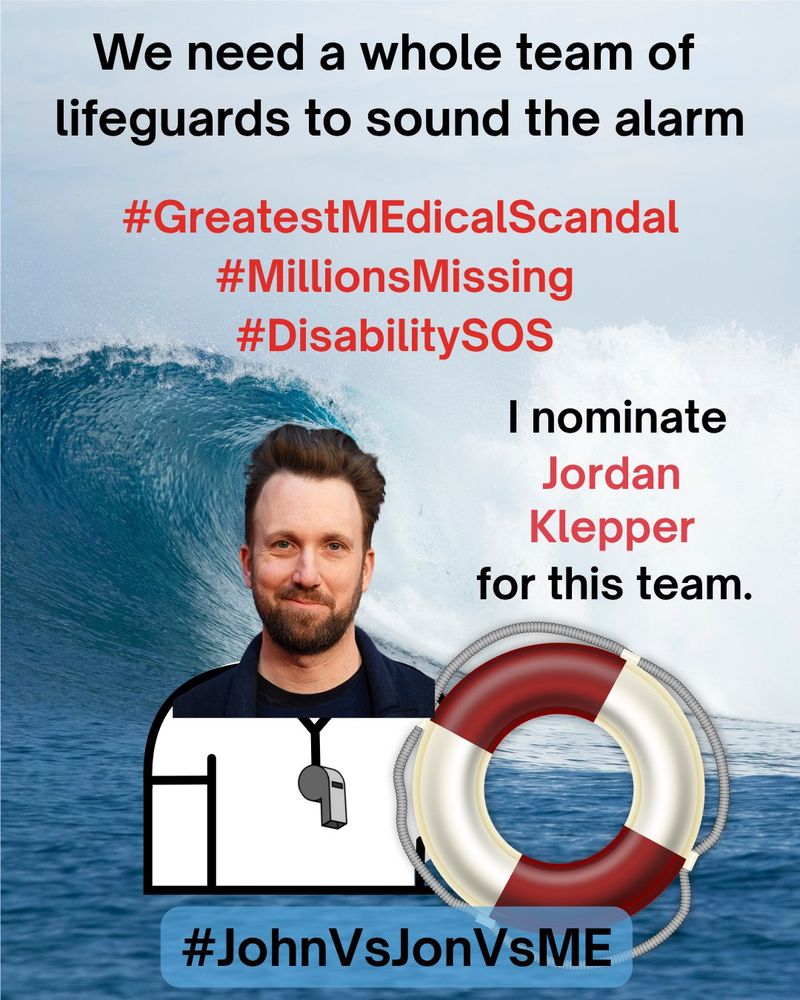 
A Lifeguard safety MEme. At the top, “We need a whole team of lifeguards to sound the alarm” in black text.  Below the top, “#GreatestMEdicalScandal #MillionsMissing #DisabilitySOS” in red text.  On right side, “I nominate Jordan Klepper for this” in red text. On left side, an image of Jordan Klepper as a lifeguard holding a red and white safety floatation ring.  The background is a photograph of an enormous ocean wave crashing near the shoreline.  At the bottom, “#JohnVsJonVsME” in black text.
