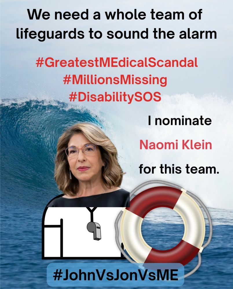 
Alt. Text: A lifeguard safety MEme. At the top, “We need a whole team of lifeguards to sound the alarm” in black text.  Below the top, “#GreatestMEdicalScandal #MillionsMissing #DisabilitySOS” in red text.  On right side, “I nominate Naomi Klein for this” in red text. On left side, an image of Naomi Klein as a lifeguard holding a red and white safety floatation ring.  The background is a photograph of an enormous ocean wave crashing near the shoreline.  At the bottom, “#JohnVsJonVsME” in black text.


