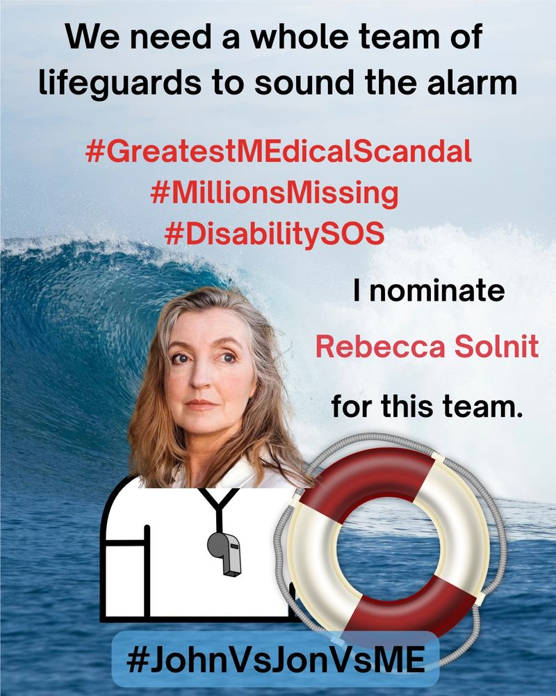 
Alt. Text: A lifeguard safety MEme. At the top, “We need a whole team of lifeguards to sound the alarm” in black text.  Below the top, “#GreatestMEdicalScandal #MillionsMissing #DisabilitySOS” in red text.  On right side, “I nominate Rebecca Solnit for this” in red text. On left side, an image of Rebecca Solnit as a lifeguard holding a red and white safety floatation ring.  The background is a photograph of an enormous ocean wave crashing near the shoreline.  At the bottom, “#JohnVsJonVsME” in black text.