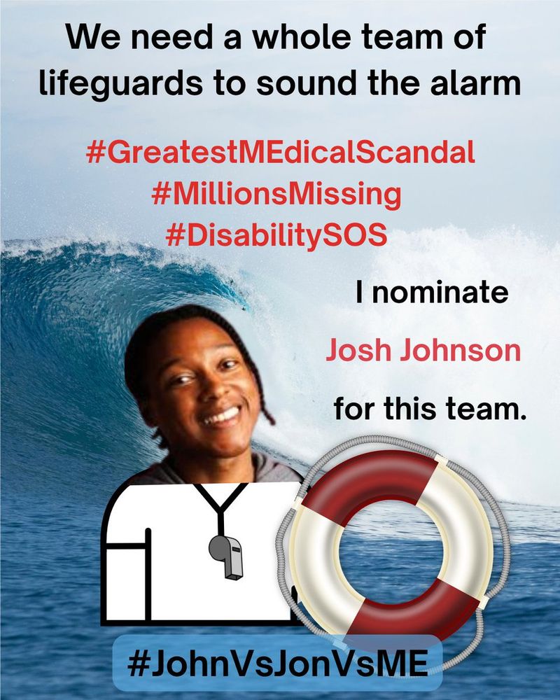 
A Lifeguard safety MEme. At the top, “We need a whole team of lifeguards to sound the alarm” in black text.  Below the top, “#GreatestMEdicalScandal #MillionsMissing #DisabilitySOS” in red text.  On right side, “I nominate Josh Johnson for this” in red text. On left side, an image of Josh Johnson as a lifeguard holding a red and white safety floatation ring.  The background is a photograph of an enormous ocean wave crashing near the shoreline.  At the bottom, “#JohnVsJonVsME” in black text.