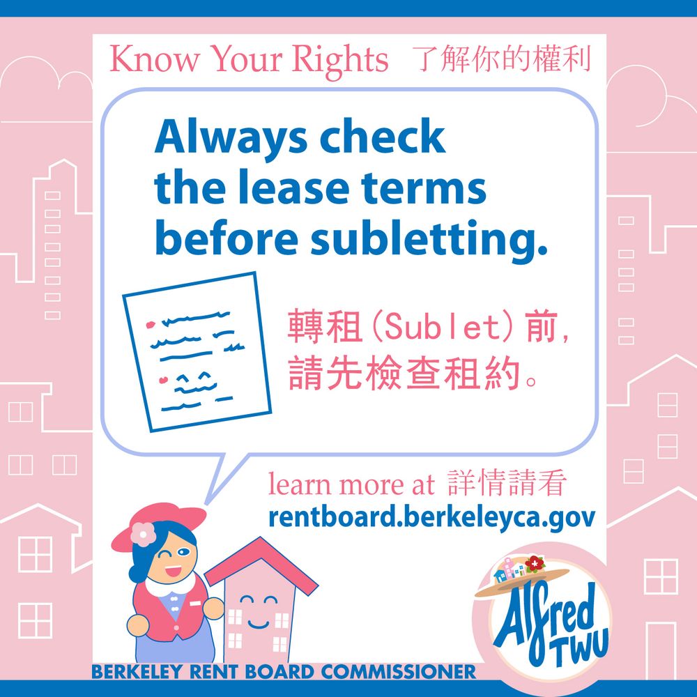 Know Your Rights 了解你的權利

Always check the lease terms before subletting.
轉租(Sublet)前,請先檢查租約。

learn more at 詳情請看 rentboard.berkeleyca.gov

Cartoon drawing of document.
Berkeley Rent Board Commissioner Alfred Twu