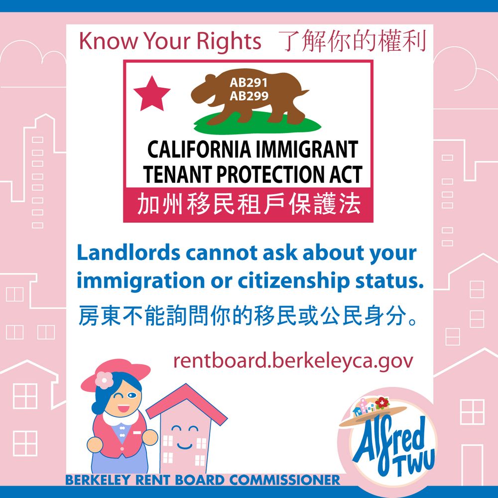 Know Your Rights了解你的權利
Simplified California flag that says AB291 AB299
California Immigrant Tenant Protection Act
加州移民租戶保護法
Landlords cannot ask about your immigration or citizenship status.
房東不能詢問你的移民或公民身分。
Drawing of a person and a house.
Berkeley Rent Board Commissioner Alfred Twu