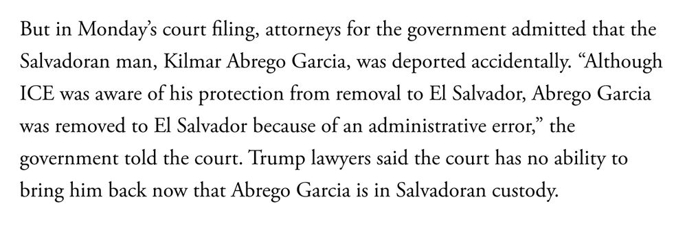 Screen shot, reading, "But in Monday’s court filing, attorneys for the government admitted that the Salvadoran man, Kilmar Abrego Garcia, was deported accidentally. “Although ICE was aware of his protection from removal to El Salvador, Abrego Garcia was removed to El Salvador because of an administrative error,” the government told the court. Trump lawyers said the court has no ability to bring him back now that Abrego Garcia is in Salvadoran custody."