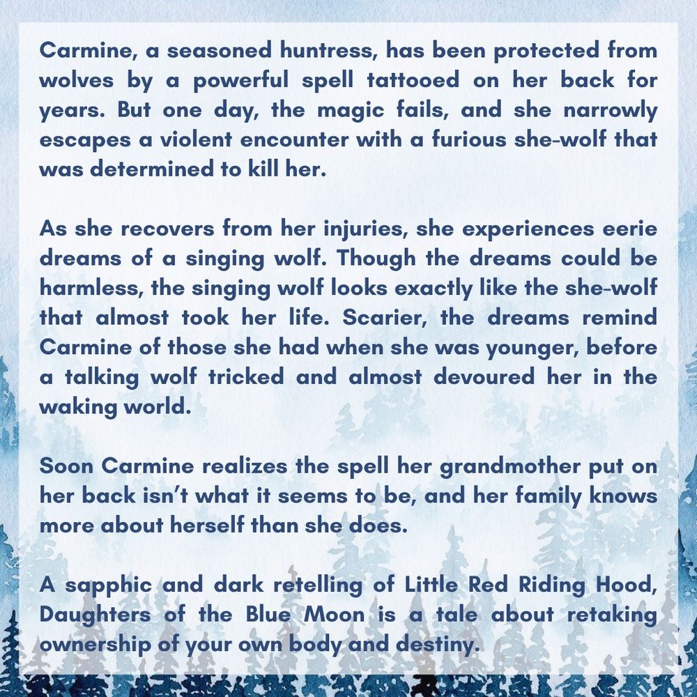 Carmine, a seasoned huntress, has been protected from wolves by a powerful spell tattooed on her back for years. But one day, the magic fails, and she narrowly escapes a violent encounter with a furious she-wolf that was determined to kill her.

As she recovers from her injuries, she experiences eerie dreams of a singing wolf. Though the dreams could be harmless, the singing wolf looks exactly like the she-wolf that almost took her life. Scarier, the dreams remind Carmine of those she had when she was younger, before a talking wolf tricked and almost devoured her in the waking world.

Soon Carmine realizes the spell her grandmother put on her back isn’t what it seems to be, and her family knows more about herself than she does.

A sapphic and dark retelling of Little Red Riding Hood, Daughters of the Blue Moon is a tale about retaking ownership of your own body and destiny.