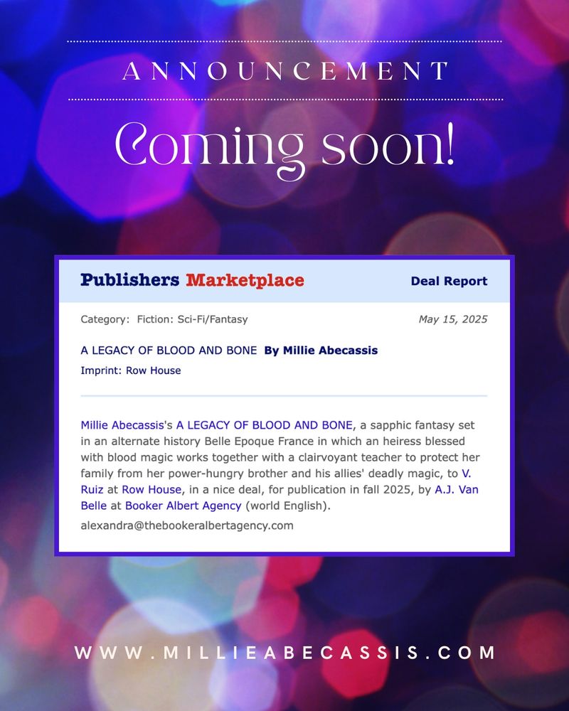Publisher's Marketplace Deal Announcement
A LEGACY OF BLOOD AND BONE
By Millie Abecassis

Fiction: Sci-Fi/Fantasy

Millie Abecassis’ A LEGACY OF BLOOD AND BONE, a sapphic fantasy set in an alternate history Belle Époque France in which an heiress blessed with blood magic works together with a clairvoyant teacher to protect her family from her power-hungry brother and his allies’ deadly magic, to V. Ruiz at Brick & Bloom by Row House, in a nice deal, for publication in fall 2025, by A.J. Van Belle at The Booker Albert Literary Agency (world English).