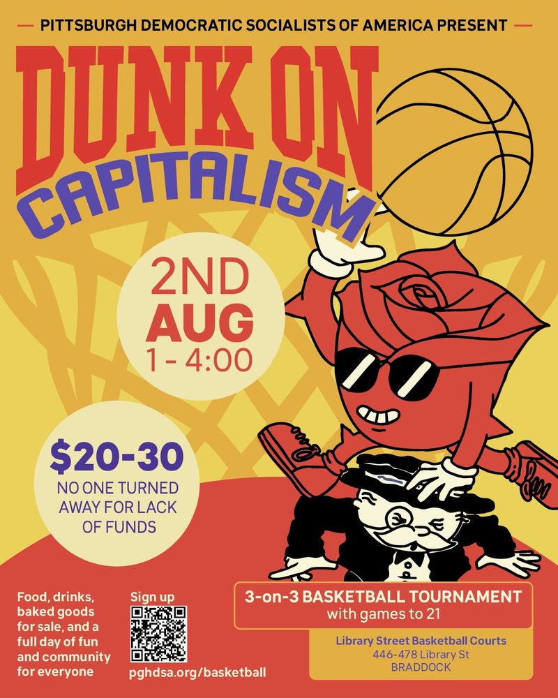 A cartoon of a DSA's Bud mascot holding a basketball and jumping over and dunking on the Monopoly Man. Bud us a red anthropomorphic rose with black sunglasses. The Monopoly Man is a white man with a white mustache wearing a black suit and monocle. The background is red and yellow with a basketball next. Text: Pittsburgh Democratic Socialists of America Present Dunk on Capitalism. 3-on-3 Basketball Tournament with games to 21. Library Street Basketball Courts, 446-478 Library St, Braddock. August 2nd, 1-4pm, $20-30, no one turned away for lack of funds. Food, drinks, baked goods for sale, and a full day of fun and community for everyone. Sign up pghdsa.org/basketball.