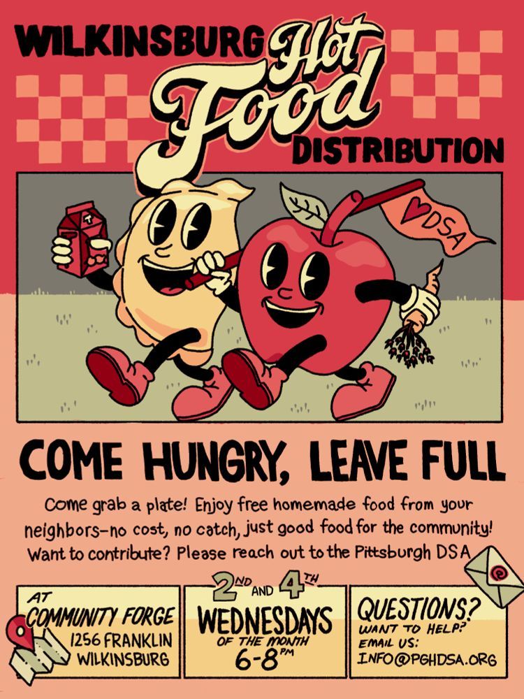 A cartoon pierogi and apple walk in the grass carrying a cartoon of tea, a carrot, and a red Heart DSA flag. Red checkboard at the top is with text saying Wilkinsburg Hot Food Distribution. Text at the bottom with icons says Come Hungry, Leave Full, Come grab a plate! Enjoy free homemade food from your neighbors--no cost, just good food for the community! Want to contribute? Please reach out to the Pittsburgh DSA. At Community Forge, 1256 Franklin, Wilkinsburg. 2nd and 4th Wednesdays of the month 6-8pm, Questions? Want to help? Email us at info@pghdsa.org.