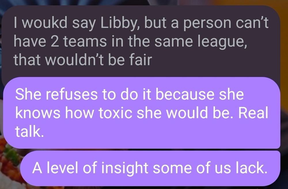 Random in the group chat said "I would say Libby, but a person can't have 2 teams in the same league, that wouldn't be fair."

My husband responded with "She refuses to do it because she knows how toxic she would be. Real talk. A level of insight some of us lack."
