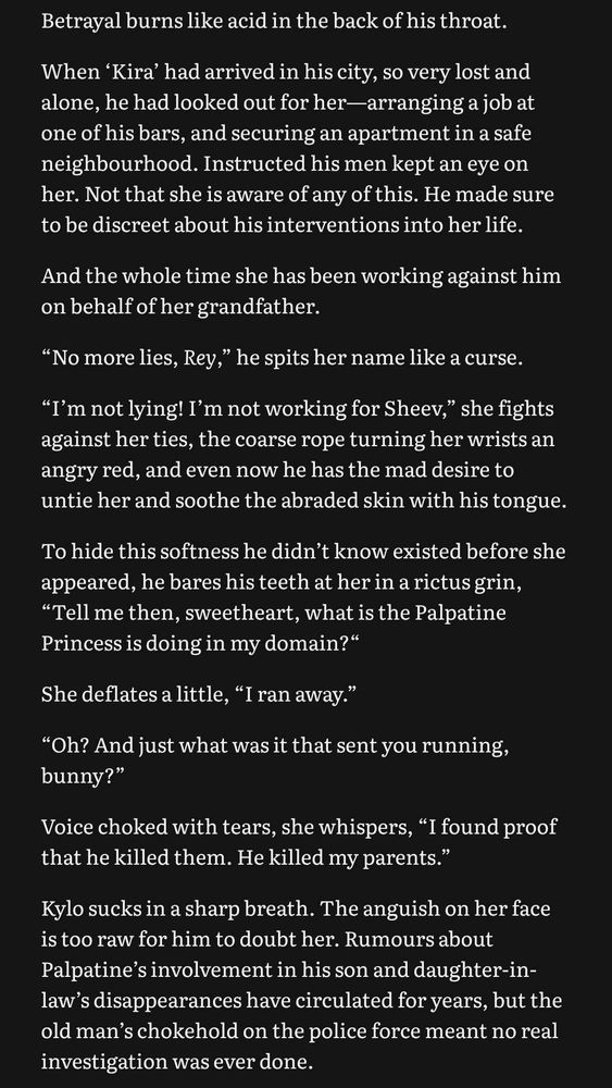 Betrayal burns like acid in the back of his throat.
When 'Kira' had arrived in his city, so very lost and alone, he had looked out for her-arranging a job at one of his bars, and securing an apartment in a safe neighbourhood. Instructed his men kept an eye on her. Not that she is aware of any of this. He made sure to be discreet about his interventions into her life.
And the whole time she has been working against him on behalf of her grandfather.
"No more lies, Rey," he spits her name like a curse.
"I'm not lying! I'm not working for Sheev," she fights against her ties, the coarse rope turning her wrists an angry red, and even now he has the mad desire to untie her and soothe the abraded skin with his tongue.
To hide this softness he didn't know existed before she appeared, he bares his teeth at her in a rictus grin,
"Tell me then, sweetheart, what is the Palpatine Princess is doing in my domain?" She deflates a little, "I ran away."
"Oh? And just what was it that sent you running, bunny?"
Voice choked with tears, she whispers, "I found proof that he killed them. He killed my parents."
Kylo sucks in a sharp breath. The anguish on her face is too raw for him to doubt her. Rumours about Palpatine's involvement in his son and daughter-in-law's disappearances have circulated for years, but the old man's chokehold on the police force meant no real investigation was ever done.