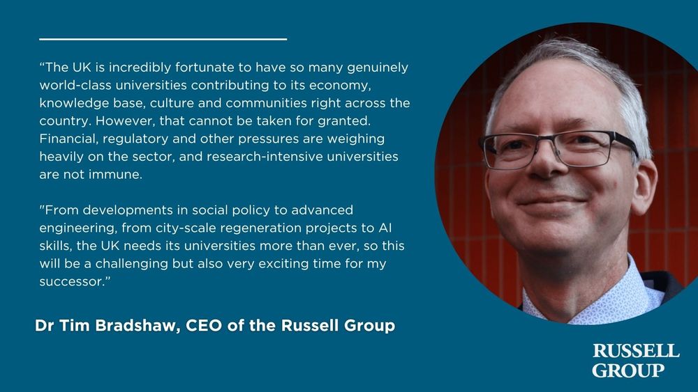 Dr Tim Bradshaw:

“The UK is incredibly fortunate to have so many genuinely world-class universities contributing to its economy, knowledge base, culture and communities right across the country. However, that cannot be taken for granted. Financial, regulatory and other pressures are weighing heavily on the sector, and research-intensive universities are not immune.

"From developments in social policy to advanced engineering, from city-scale regeneration projects to AI skills, the UK needs its universities more than ever, so this will be a challenging but also very exciting time for my successor.”