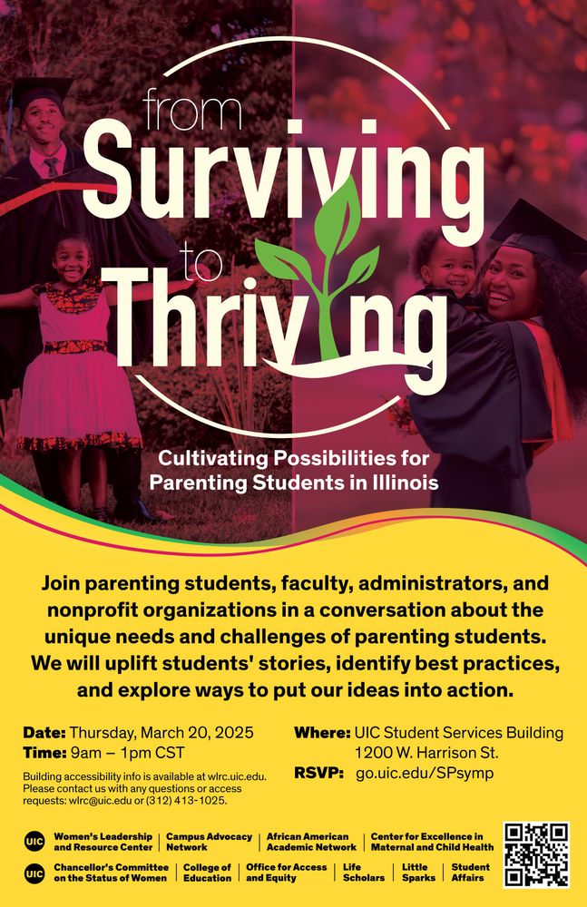 The “From Surviving to Thriving: Cultivating Possibilities for Parenting Students in Illinois” symposium will take place on Thursday, March 20, 2025 in the Student Services Building, 1200 W. Harrison.  The event is organized by UIC’s Women’s Leadership and Resource Center and cosponsored by several campus units.   The primary goal of this symposium is to spark new conversations and encourage inclusive practices that will ensure that parenting students thrive in whatever institution they find themselves.