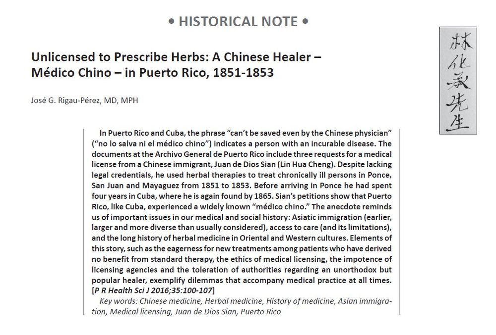 Abstract of a paper by José G. Rigau-Pérez, MD, MPH, entitled "Unlicensed to Prescribe Herbs: A Chinese Healer – Médico Chino – in Puerto Rico, 1851-1853." The abstract reads: "In Puerto Rico and Cuba, the phrase “can’t be saved even by the Chinese physician”
(“no lo salva ni el médico chino”) indicates a person with an incurable disease. The documents at the Archivo General de Puerto Rico include three requests for a medical license from a Chinese immigrant, Juan de Dios Sian (Lin Hua Cheng). Despite lacking legal credentials, he used herbal therapies to treat chronically ill persons in Ponce, San Juan and Mayaguez from 1851 to 1853. Before arriving in Ponce he had spent
four years in Cuba, where he is again found by 1865. Sian’s petitions show that Puerto Rico, like Cuba, experienced a widely known “médico chino.” The anecdote reminds us of important issues in our medical and social history: Asiatic immigration (earlier, larger and more diverse than usually considered), access to care (and its limitations), and the long history of herbal medicine in Oriental and Western cultures. Elements of
this story, such as the eagerness for new treatments among patients who have derived no benefit from standard therapy, the ethics of medical licensing, the impotence of licensing agencies and the toleration of authorities regarding an unorthodox but popular healer, exemplify dilemmas that accompany medical practice at all times. [P R Health Sci J 2016;35:100-107]"