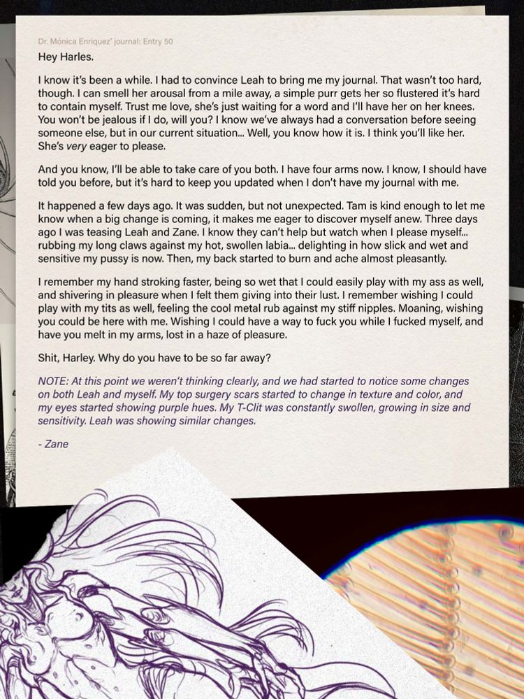 Text reads:
Hey Harles.
I know it’s been a while. I had to convince Leah to bring me my journal. That wasn’t too hard, though. I can smell her arousal from a mile away, a simple purr gets her so flustered it’s hard to contain myself. Trust me love, she’s just waiting for a word and I’ll have her on her knees.
You won’t be jealous if I do, will you? I know we’ve always had a conversation before seeing someone else, but in our current situation... Well, you know how it is. I think you’ll like her.
She’s very eager to please. And you know, I’ll be able to take care of you both. I have four arms now. I know, I should have
told you before, but it’s hard to keep you updated when I don’t have my journal with me.
It happened a few days ago. It was sudden, but not unexpected. Tam is kind enough to let me know when a big change is coming, it makes me eager to discover myself anew. Three days ago I was teasing Leah and Zane. I know they can’t help but watch when I please myself...
rubbing my long claws against my hot, swollen labia... delighting in how slick and wet and sensitive my pussy is now. Then, my back started to burn and ache almost pleasantly.
I remember my hand stroking faster, being so wet that I could easily play with my ass as well, and shivering in pleasure when I felt them giving into their lust. I remember wishing I could play with my tits as well, feeling the cool metal rub against my stiff nipples. Moaning, wishing you could be here with me. Wishing I could have a way to fuck you while I fucked myself, and have you melt in my arms, lost in a haze of pleasure.
Shit, Harley. Why do you have to be so far away?

NOTE: At this point we weren’t thinking clearly, and we had started to notice some changes on both Leah and myself. My top surgery scars started to change in texture and color, and my eyes started showing purple hues. My T-Clit was constantly swollen, growing in size and
sensitivity. Leah was showing similar changes.
- Zane