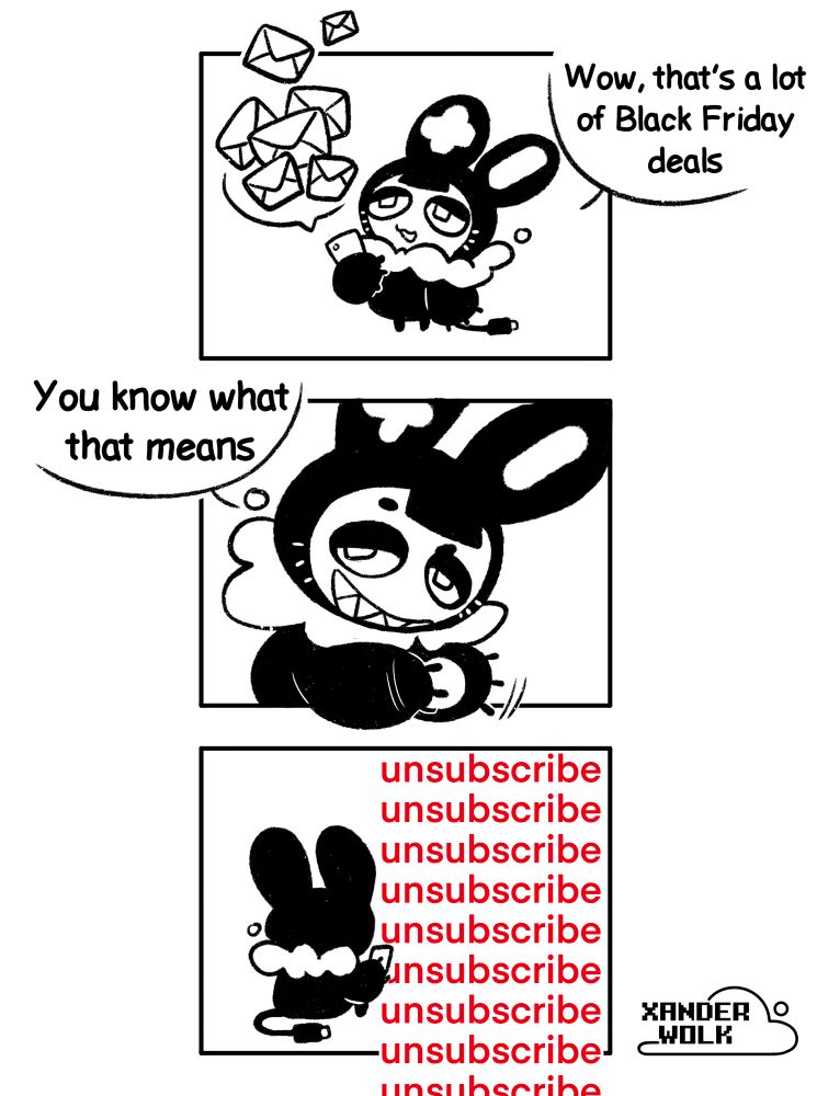 Three panel comic of my sona. First panel is me looking up at a bunch of emails flying out of my phone with the text “wow, that’s a lot of Black Friday deals”. Second panel is me rubbing my hands with the text “you know what that means” third panel is me sitting with my back to the viewer with phone in hand, with the word “unsubscribe“ repeating in the background