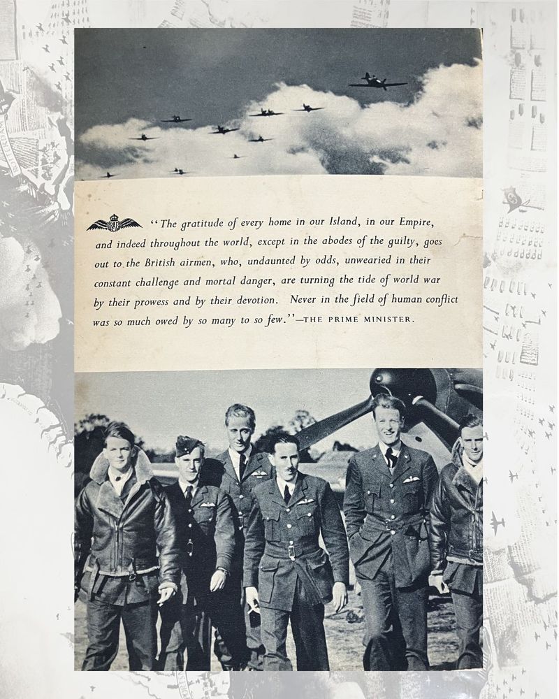 Image reference: WCHL 5/37

One page from a booklet regarding The Battle of Britain printed by HMSO, containing a picture of pilots and a quote: "The gratitude of every home in our Island, in our Empire, and indeed throughout the world, except in the abodes of the guilty, goes out to the British airman, who, undaunted by odds, unwearied in their constant challenge and mortal danger, are turning the tide of world war by their prowess and by their devotion. Never in the field of human conflict was so much owed by so many to so few" - The Prime Minister