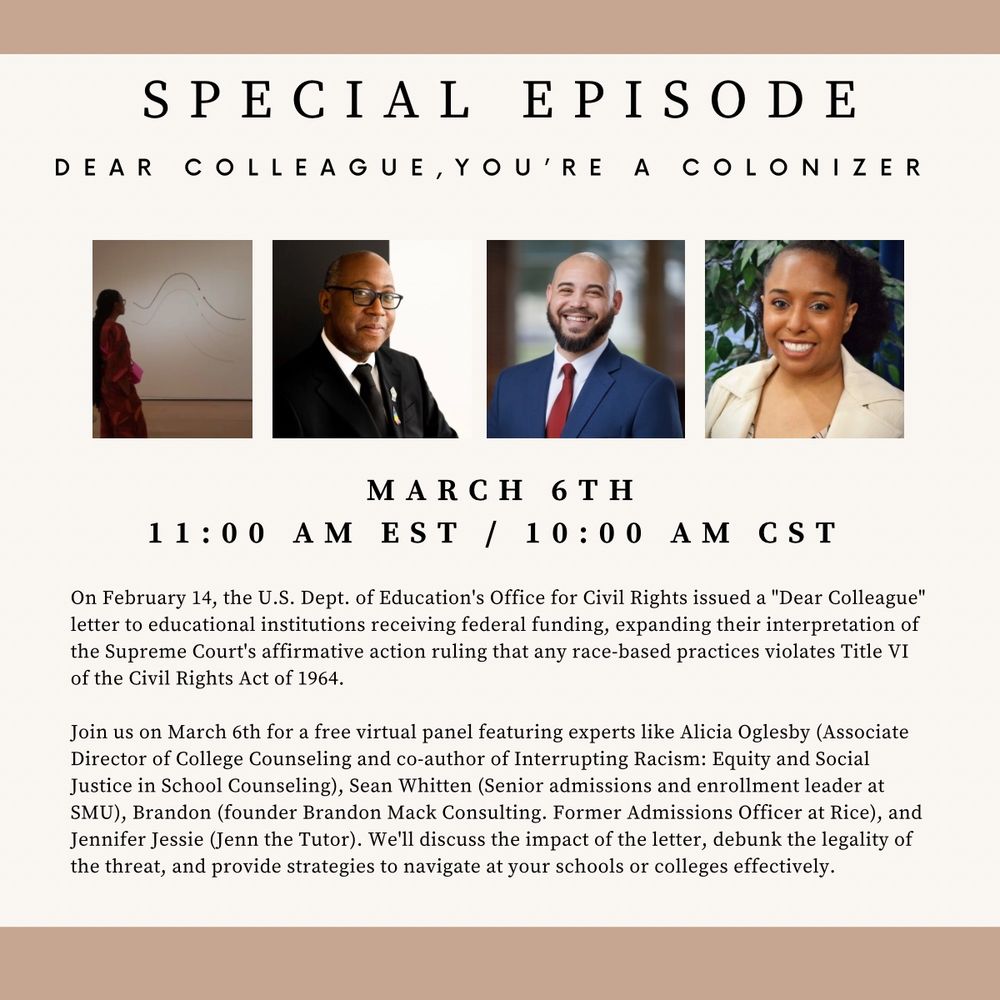 SPECIAL EPISODE
DEAR COLLEAGUE, YOU'RE A COLONIZER
MARCH 6TH
11:00 AM EST / 10:00 AM CST

On February 14, the U.S. Dept. of Education's Office for Civil Rights issued a "Dear Colleague" letter to educational institutions receiving federal funding, expanding their interpretation of the Supreme Court's affirmative action ruling that any race-based practices violates Title VI of the Civil Rights Act of 1964.

Join us on March 6th for a free virtual panel featuring experts like Alicia Oglesby (Associate Director of College Counseling and co-author of Interrupting Racism: Equity and Social Justice in School Counseling), Sean Whitten (Senior admissions and enrollment leader at SMU), Brandon (founder Brandon Mack Consulting. Former Admissions Officer at Rice), and Jennifer Jessie (Jenn the Tutor). We'll discuss the impact of the letter, debunk the legality of the threat, and provide strategies to navigate at your schools or colleges effectively.